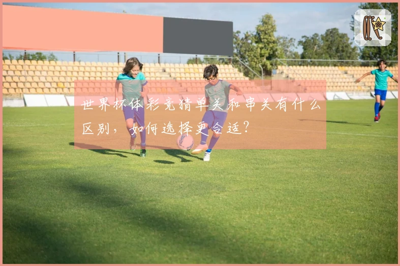 世界杯体彩竞猜单关和串关有什么区别，如何选择更合适？