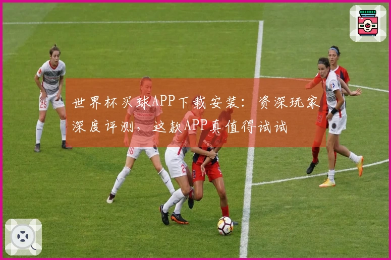 世界杯买球APP下载安装：资深玩家深度评测，这款APP真值得试试