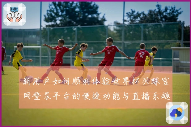 新用户如何顺利体验世界杯买球官网登录平台的便捷功能与直播乐趣