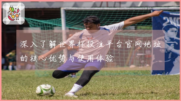 深入了解世界杯投注平台官网地址的核心优势与使用体验
